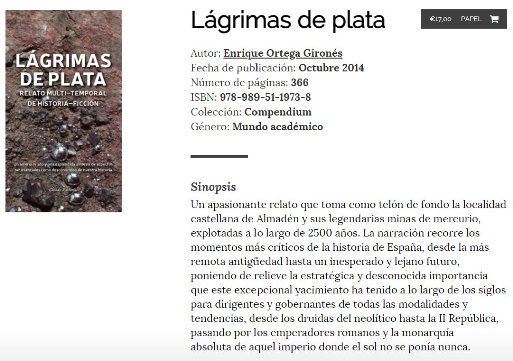 Lágrimas de plata: Un apasionante relato que toma como telón de fondo la localidad castellana de Almadén y sus legendarias minas de mercurio, explotadas a lo largo de 2500 años. La narración recorre los momentos más críticos de la historia de España, desde la más remota antigüedad hasta un inesperado y lejano futuro, poniendo de relieve la estratégica y desconocida importancia que este excepcional yacimiento ha tenido a lo largo de los siglos para dirigentes y gobernantes de todas las modalidades y tendencias, desde los druidas del neolítico hasta la II República, pasando por los emperadores romanos y la monarquía absoluta de aquel imperio donde el sol no se ponía nunca.